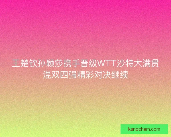 王楚钦孙颖莎携手晋级WTT沙特大满贯混双四强精彩对决继续