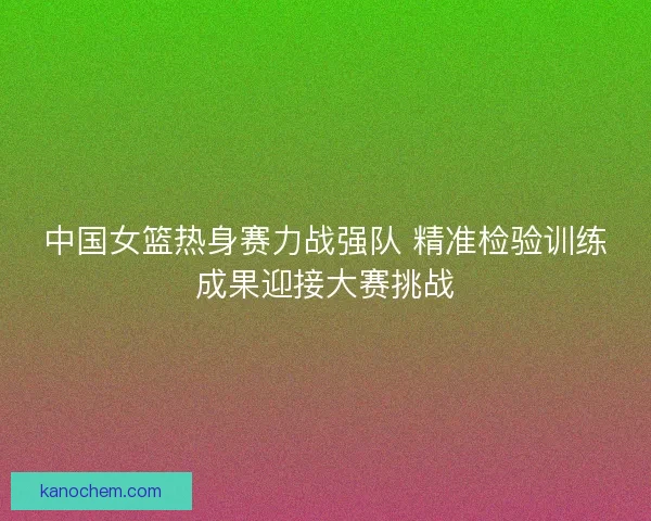 中国女篮热身赛力战强队 精准检验训练成果迎接大赛挑战