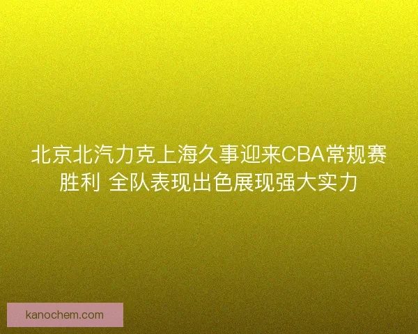 北京北汽力克上海久事迎来CBA常规赛胜利 全队表现出色展现强大实力