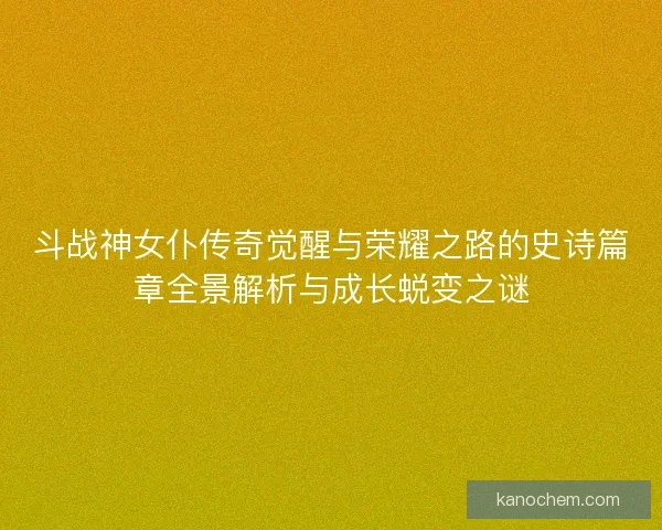 斗战神女仆传奇觉醒与荣耀之路的史诗篇章全景解析与成长蜕变之谜