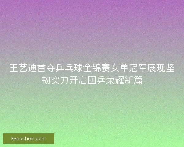 王艺迪首夺乒乓球全锦赛女单冠军展现坚韧实力开启国乒荣耀新篇