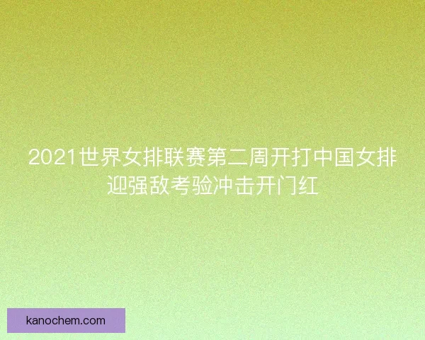 2021世界女排联赛第二周开打中国女排迎强敌考验冲击开门红