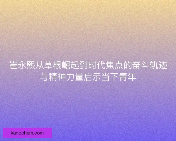 崔永熙从草根崛起到时代焦点的奋斗轨迹与精神力量启示当下青年