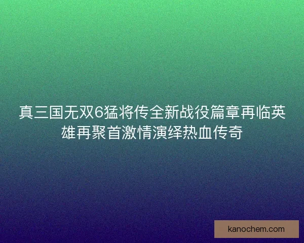 真三国无双6猛将传全新战役篇章再临英雄再聚首激情演绎热血传奇