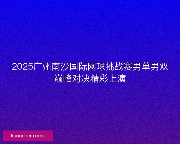 2025广州南沙国际网球挑战赛男单男双巅峰对决精彩上演 2025广州南沙国际网球挑战赛男单男双巅峰对决精彩上演