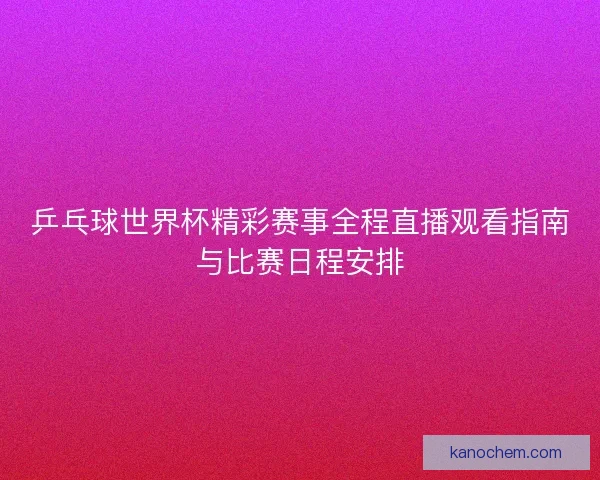 乒乓球世界杯精彩赛事全程直播观看指南与比赛日程安排