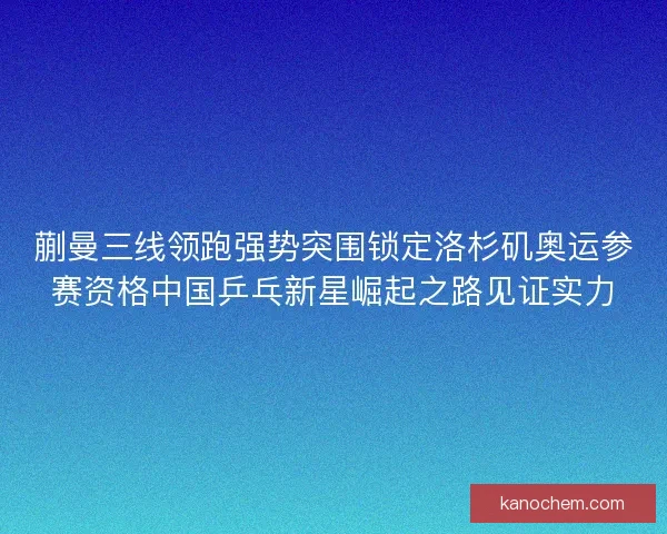 蒯曼三线领跑强势突围锁定洛杉矶奥运参赛资格中国乒乓新星崛起之路见证实力 蒯曼三线领跑强势突围锁定洛杉矶奥运参赛资格中国乒乓新星崛起之路见证实力