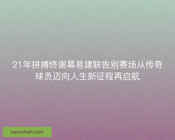 21年拼搏终谢幕易建联告别赛场从传奇球员迈向人生新征程再启航 21年拼搏终谢幕易建联告别赛场从传奇球员迈向人生新征程再启航