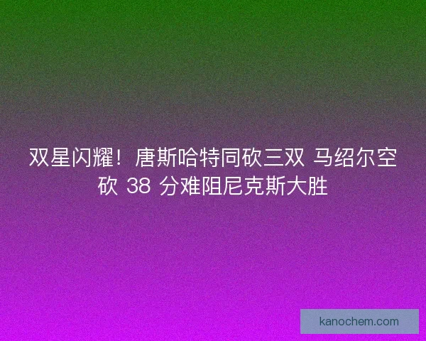 双星闪耀！唐斯哈特同砍三双 马绍尔空砍 38 分难阻尼克斯大胜