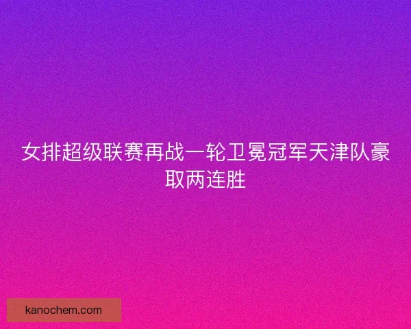 女排超级联赛再战一轮卫冕冠军天津队豪取两连胜 女排超级联赛再战一轮卫冕冠军天津队豪取两连胜