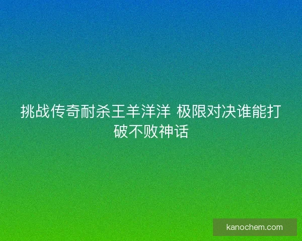 挑战传奇耐杀王羊洋洋 极限对决谁能打破不败神话 挑战传奇耐杀王羊洋洋 极限对决谁能打破不败神话