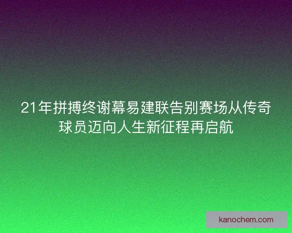 21年拼搏终谢幕易建联告别赛场从传奇球员迈向人生新征程再启航